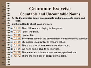 1. Do the exercise below on countable and uncountable nouns and
click
on the button to check your answers
Grammar Exercise
Countable and Uncountable Nouns
The children are playing in the garden.
I don't like milk.
I prefer tea.
Scientists say that the environment is threatened by pollution.
My mother uses butter to prepare cakes.
There are a lot of windows in our classroom.
We need some glue to fix this vase.
The waiters in this restaurant are very professional.
There are two bags of sugar on that table.
 