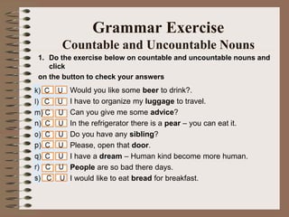 1. Do the exercise below on countable and uncountable nouns and
click
on the button to check your answers
Grammar Exercise
Countable and Uncountable Nouns
Would you like some beer to drink?.
I have to organize my luggage to travel.
Can you give me some advice?
In the refrigerator there is a pear – you can eat it.
Do you have any sibling?
Please, open that door.
I have a dream – Human kind become more human.
People are so bad there days.
I would like to eat bread for breakfast.
 