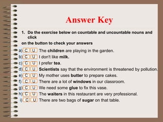 1. Do the exercise below on countable and uncountable nouns and
click
on the button to check your answers
Answer Key
The children are playing in the garden.
I don't like milk.
I prefer tea.
Scientists say that the environment is threatened by pollution.
My mother uses butter to prepare cakes.
There are a lot of windows in our classroom.
We need some glue to fix this vase.
The waiters in this restaurant are very professional.
There are two bags of sugar on that table.
 