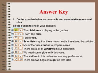 1. Do the exercise below on countable and uncountable nouns and
click
on the button to check your answers
Answer Key
The children are playing in the garden.
I don't like milk.
I prefer tea.
Scientists say that the environment is threatened by pollution.
My mother uses butter to prepare cakes.
There are a lot of windows in our classroom.
We need some glue to fix this vase.
The waiters in this restaurant are very professional.
There are two bags of sugar on that table.
 