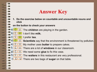 1. Do the exercise below on countable and uncountable nouns and
click
on the button to check your answers
Answer Key
The children are playing in the garden.
I don't like milk.
I prefer tea.
Scientists say that the environment is threatened by pollution.
My mother uses butter to prepare cakes.
There are a lot of windows in our classroom.
We need some glue to fix this vase.
The waiters in this restaurant are very professional.
There are two bags of sugar on that table.
 