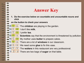 1. Do the exercise below on countable and uncountable nouns and
click
on the button to check your answers
Answer Key
The children are playing in the garden.
I don't like milk.
I prefer tea.
Scientists say that the environment is threatened by pollution.
My mother uses butter to prepare cakes.
There are a lot of windows in our classroom.
We need some glue to fix this vase.
The waiters in this restaurant are very professional.
There are two bags of sugar on that table.
 