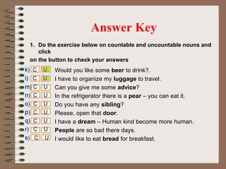 1. Do the exercise below on countable and uncountable nouns and
click
on the button to check your answers
Answer Key
Would you like some beer to drink?.
I have to organize my luggage to travel.
Can you give me some advice?
In the refrigerator there is a pear – you can eat it.
Do you have any sibling?
Please, open that door.
I have a dream – Human kind become more human.
People are so bad there days.
I would like to eat bread for breakfast.
 