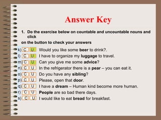 1. Do the exercise below on countable and uncountable nouns and
click
on the button to check your answers
Answer Key
Would you like some beer to drink?.
I have to organize my luggage to travel.
Can you give me some advice?
In the refrigerator there is a pear – you can eat it.
Do you have any sibling?
Please, open that door.
I have a dream – Human kind become more human.
People are so bad there days.
I would like to eat bread for breakfast.
 