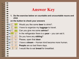1. Do the exercise below on countable and uncountable nouns and
click
on the button to check your answers
Answer Key
Would you like some beer to drink?.
I have to organize my luggage to travel.
Can you give me some advice?
In the refrigerator there is a pear – you can eat it.
Do you have any sibling?
Please, open that door.
I have a dream – Human kind become more human.
People are so bad there days.
I would like to eat bread for breakfast.
 