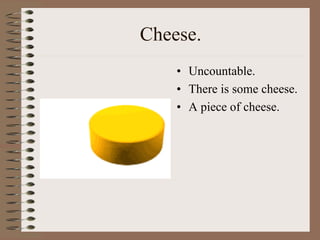 Cheese.
• Uncountable.
• There is some cheese.
• A piece of cheese.
 