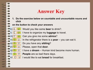 1. Do the exercise below on countable and uncountable nouns and
click
on the button to check your answers
Answer Key
Would you like some beer to drink?.
I have to organize my luggage to travel.
Can you give me some advice?
In the refrigerator there is a pear – you can eat it.
Do you have any sibling?
Please, open that door.
I have a dream – Human kind become more human.
People are so bad there days.
I would like to eat bread for breakfast.
 