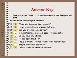 1. Do the exercise below on countable and uncountable nouns and
click
on the button to check your answers
Answer Key
Would you like some beer to drink?.
I have to organize my luggage to travel.
Can you give me some advice?
In the refrigerator there is a pear – you can eat it.
Do you have any sibling?
Please, open that door.
I have a dream – Human kind become more human.
People are so bad there days.
I would like to eat bread for breakfast.
 