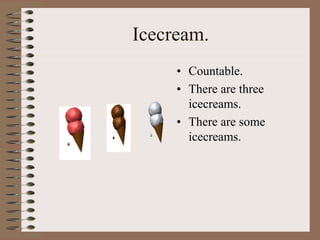 Icecream.
• Countable.
• There are three
icecreams.
• There are some
icecreams.
 