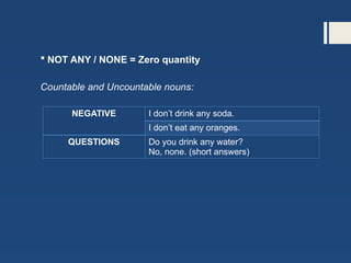  NOT ANY / NONE = Zero quantity
Countable and Uncountable nouns:
NEGATIVE I don’t drink any soda.
I don’t eat any oranges.
QUESTIONS Do you drink any water?
No, none. (short answers)
 