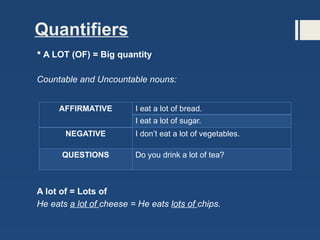Quantifiers
 A LOT (OF) = Big quantity
Countable and Uncountable nouns:
A lot of = Lots of
He eats a lot of cheese = He eats lots of chips.
AFFIRMATIVE I eat a lot of bread.
I eat a lot of sugar.
NEGATIVE I don’t eat a lot of vegetables.
QUESTIONS Do you drink a lot of tea?
 