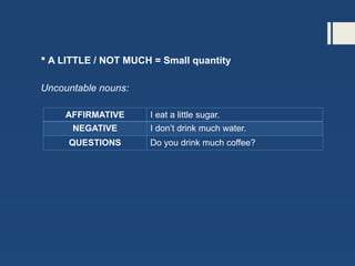  A LITTLE / NOT MUCH = Small quantity
Uncountable nouns:
AFFIRMATIVE I eat a little sugar.
NEGATIVE I don’t drink much water.
QUESTIONS Do you drink much coffee?
 