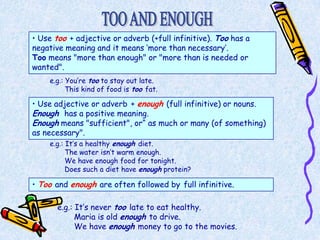 • Use too + adjective or adverb (+full infinitive). Too has a
negative meaning and it means ‘more than necessary’.
Too means "more than enough" or "more than is needed or
wanted".
    e.g.: You’re too to stay out late.
          This kind of food is too fat.

• Use adjective or adverb + enough (full infinitive) or nouns.
Enough has a positive meaning.
Enough means "sufficient", or“ as much or many (of something)
as necessary".
    e.g.: It’s a healthy enough diet.
          The water isn’t warm enough.
          We have enough food for tonight.
          Does such a diet have enough protein?

• Too and enough are often followed by full infinitive.

       e.g.: It’s never too late to eat healthy.
             Maria is old enough to drive.
             We have enough money to go to the movies.
 