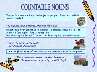 Countable nouns are individual objects, people, places, etc. which
can be counted.


• books, Italians, pictures, stations, men, etc.
A countable noun can be both singular - a friend, a house, etc. - or
plural - a few apples, lots of trees, etc.
Use the singular form of the verb with a singular countable noun:


•There is a book on the table.
•That student is excellent!

    Use the plural form of the verb with a countable noun in the plural:

           There are some students in the classroom.
•             Those houses are very big, aren't they?
 