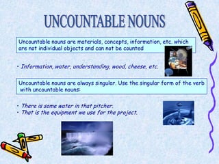 Uncountable nouns are materials, concepts, information, etc. which
are not individual objects and can not be counted


• Information, water, understanding, wood, cheese, etc.


Uncountable nouns are always singular. Use the singular form of the verb
with uncountable nouns:

• There is some water in that pitcher.
• That is the equipment we use for the project.
 