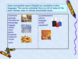 Some uncountable nouns in English are countable in other
languages. This can be confusing! Here is a list of some of the
most common, easy to confuse uncountable nouns.

furniture                         accommodation
garbage                           advice
information                       baggage
knowledge                         bread
luggage                           equipment
money
news
pasta
progress
research
travel
work
 