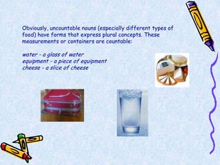 Obviously, uncountable nouns (especially different types of
food) have forms that express plural concepts. These
measurements or containers are countable:

water - a glass of water
equipment - a piece of equipment
cheese - a slice of cheese
 
