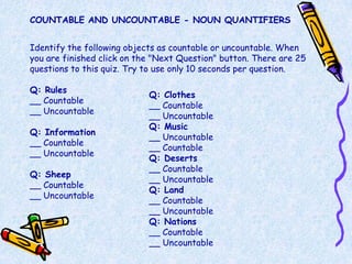 COUNTABLE AND UNCOUNTABLE - NOUN QUANTIFIERS


Identify the following objects as countable or uncountable. When
you are finished click on the "Next Question" button. There are 25
questions to this quiz. Try to use only 10 seconds per question.

Q: Rules
                            Q: Clothes
__ Countable
                            __ Countable
__ Uncountable
                            __ Uncountable
                            Q: Music
Q: Information
                            __ Uncountable
__ Countable
                            __ Countable
__ Uncountable
                            Q: Deserts
                            __ Countable
Q: Sheep
                            __ Uncountable
__ Countable
                            Q: Land
__ Uncountable
                            __ Countable
                            __ Uncountable
                            Q: Nations
                            __ Countable
                            __ Uncountable
 