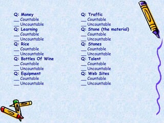 Q: Money             Q: Traffic
__ Countable         __ Countable
__ Uncountable       __ Uncountable
Q: Learning          Q: Stone (the material)
__ Countable         __ Countable
__ Uncountable       __ Uncountable
Q: Rice              Q: Stones
__ Countable         __ Countable
__ Uncountable       __ Uncountable
Q: Bottles Of Wine   Q: Talent
__ Countable         __ Countable
__ Uncountable       __ Uncountable
Q: Equipment         Q: Web Sites
__ Countable         __ Countable
__ Uncountable       __ Uncountable
 