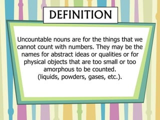 Uncountable nouns are for the things that we
cannot count with numbers. They may be the
names for abstract ideas or qualities or for
physical objects that are too small or too
amorphous to be counted.
(liquids, powders, gases, etc.).
DEFINITION
 