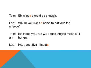 Tom: Six slices should be enough.
Lee: Would you like an onion to eat with the
cheese?
Tom: No thank you, but will it take long to make as I
am hungry.
Lee: No, about five minutes.
 