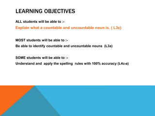 LEARNING OBJECTIVES
ALL students will be able to :-
Explain what a countable and uncountable noun is. ( L3c)
MOST students will be able to :-
Be able to identify countable and uncountable nouns (L3a)
SOME students will be able to :-
Understand and apply the spelling rules with 100% accuracy (L4c-a)
 