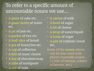  A piece of cake etc.
 A glass/ bottle of water
etc.
 A jar of jam etc.
 A packet of rice etc.
 A loaf/ slice of bread
 A pot of honey/tea etc.
 A cup of coffee/tea
 A kilo of meat/ cheese
 A bar of chocolate/soap
 A tube of toothpaste
 A can of soda
 A carton of milk
 A bowl of sugar
 A bit of cheese
 A drop of water/liquid
 A lump of sugar
 A pile of rubbish/ wood
etc.
Some of the nouns above
can be also used with
plural countable nouns.
( a kilo of lemons, a bowl
of berries ,etc.)
To refer to a specific amount of
uncountable nouns we use…
 