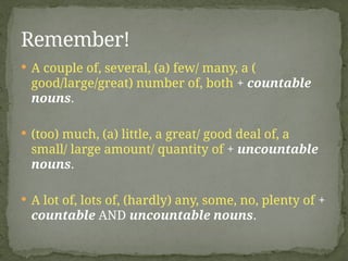  A couple of, several, (a) few/ many, a (
good/large/great) number of, both + countable
nouns.
 (too) much, (a) little, a great/ good deal of, a
small/ large amount/ quantity of + uncountable
nouns.
 A lot of, lots of, (hardly) any, some, no, plenty of +
countable AND uncountable nouns.
Remember!
 