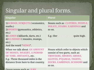 Singular Plural
1)SCHOOL SUBJECTS ( economics,
maths.)
2)SPORTS (gymnastics, athletics,
etc.)
3)GAMES ( billiards, darts, etc.)
4)ILLNESSES ( measles, mumps,
etc.)
And the word “NEWS”.
Nouns such as: CLOTHES, PEOPLE,
POLICE, STAIRS, EARNINGS and
so on.
E.g.: Her earnings are quite high.
When we talk about AN AMOUNT
OF MONEY, WEIGHT, A PERIOD
OF TIME, DISTANCE, etc.
E.g.: Three thousand miles is the
distance from here to that country.
Nouns which refer to objects which
consist of two parts, such as:
TROUSERS, SHORTS, SHOES,
GLOVES, PYJAMAS, TIGHTS,
SOCKS, EARRINGS, SCISSORS and
so on.
Singular and plural forms.
 