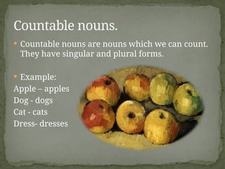  Countable nouns are nouns which we can count.
They have singular and plural forms.
 Example:
Apple – apples
Dog - dogs
Cat - cats
Dress- dresses
Countable nouns.
 