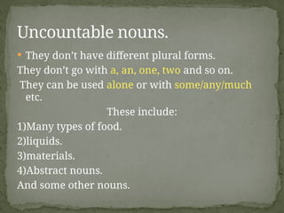  They don’t have different plural forms.
They don’t go with a, an, one, two and so on.
They can be used alone or with some/any/much
etc.
These include:
1)Many types of food.
2)liquids.
3)materials.
4)Abstract nouns.
And some other nouns.
Uncountable nouns.
 