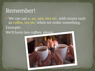  We can use a, an, one, two etc. with nouns such
as coffee, tea etc. when we order something.
Example:
We’ll have two coffees, please.
Remember!
 