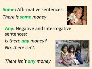 Some: Affirmative sentences:
There is some money
Any: Negative and Interrogative
sentences:
Is there any money?
No, there isn’t.
There isn’t any money
 