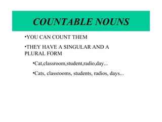 COUNTABLE NOUNS 
•YOU CAN COUNT THEM 
•THEY HAVE A SINGULAR AND A 
PLURAL FORM 
•Cat,classroom,student,radio,day... 
•Cats, classrooms, students, radios, days... 
 