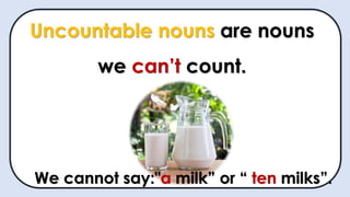 Uncountable nouns are nouns
we can’t count.
We cannot say:"a milk” or “ ten milks”.
 