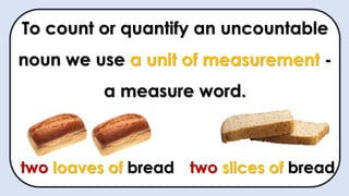To count or quantify an uncountable
noun we use a unit of measurement -
a measure word.
two loaves of bread two slices of bread
 