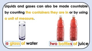 Liquids and gases can also be made countable
by counting the containers they are in or by using
a unit of measure.
a glass of water two bottles of juice
 