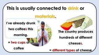 This is usually connected to drink or
materials.
I’ve already drunk
two coffees this
morning.
= two cups of
coffee
The country produces
hundreds of different
cheeses.
= different types of cheese.
 