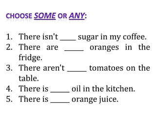 1. There isn't _____ sugar in my coffee.
2. There are ______ oranges in the
fridge.
3. There aren't ______ tomatoes on the
table.
4. There is ______ oil in the kitchen.
5. There is ______ orange juice.
 