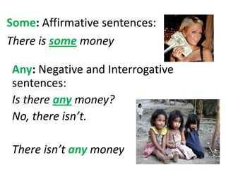 Some: Affirmative sentences:
There is some money
Any: Negative and Interrogative
sentences:
Is there any money?
No, there isn’t.
There isn’t any money
 