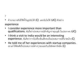 7
• คำนำมบำงตัวมีใช้ทั้งในรูปนับได้ (C) และนับไม่ได้ (UC) ตัวอย่ำง
experience
• I consider experience more important than
qualifications. ฉันถือว่ำประสบกำรณ์สำคัญกว่ำคุณวุฒิ (ใบประกำศ) (UC)
• I think a visit to India would be an interesting
experience. ฉันคิดว่ำกำรไปเที่ยวอินเดียจะเป็นประสบกำรณ์ที่น่ำสนใจ (C)
• He told me of her experiences with startup companies.
เขำเล่ำให้ฉันฟังถึงประสบกำรณ์ต่ำงๆ ของเธอกับบริษัทสตำร์ทอัพ (C)
 