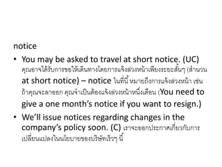 notice
• You may be asked to travel at short notice. (UC)
คุณอำจได้รับกำรขอให้เดินทำงโดยกำรแจ้งล่วงหน้ำเพียงระยะสั้นๆ (สำนวน
at short notice) – notice ในที่นี้หมำยถึงกำรแจ้งล่วงหน้ำ เช่น
ถ้ำคุณจะลำออก คุณจำเป็นต้องแจ้งล่วงหน้ำหนึ่งเดือน (You need to
give a one month’s notice if you want to resign.)
• We’ll issue notices regarding changes in the
company’s policy soon. (C) เรำจะออกประกำศเกี่ยวกับกำร
เปลี่ยนแปลงในนโยบำยของบริษัทเร็วๆ นี้
 