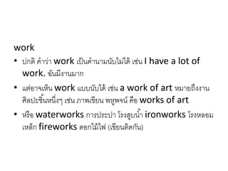 work
• ปกติ คำว่ำ work เป็นคำนำมนับไม่ได้ เช่น I have a lot of
work. ฉันมีงำนมำก
• แต่อำจเห็น work แบบนับได้ เช่น a work of art หมำยถึงงำน
ศิลปะชิ้นหนึ่งๆ เช่น ภำพเขียน พหูพจน์ คือ works of art
• หรือ waterworks กำรประปำ โรงสูบน้ำ ironworks โรงหลอม
เหล็ก fireworks ดอกไม้ไฟ (เขียนติดกัน)
 