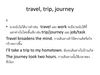 travel, trip, journey
8
• นำมนับไม่ได้บำงคำเช่น travel และ work จะมีนำมนับได้ที่
แตกต่ำงไปโดยสิ้นเชิง เช่น trip/journey และ job/task
Travel broadens the mind. กำรเดินทำงทำให้ควำมคิดจิตใจ
กว้ำงขวำงขึ้น
I’ll take a trip to my hometown. ฉันจะเดินทำงไปบ้ำนเกิด
The journey took two hours. กำรเดินทำงนั้นใช้เวลำสอง
ชั่วโมง
 