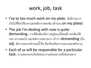work, job, task
• I’ve to too much work on my plate. ฉันมีงำนมำก
เกินไปที่ต้องใช้เวลำและพลังงำนของฉัน (สำนวน on my plate)
• The job I’m dealing with now is quite
demanding. งำนที่ฉันต้องจัดกำรอยู่ขณะนี้ค่อนข้ำงจะต้องใช้
เวลำ ควำมสนใจ และพลังงำนอย่ำงมำก (คำว่ำ demanding เป็น
adj. มีควำมหมำยทำนองนี้คือ เรียกร้องต้องกำรเวลำและพลังงำน)
• Each of us will be responsible for a particular
task. เรำแต่ละคนจะรับผิดชอบงำนย่อยอย่ำงหนึ่งโดยเฉพำะ
 