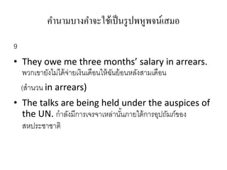 คานามบางคาจะใช้เป็นรูปพหูพจน์เสมอ
9
• They owe me three months’ salary in arrears.
พวกเขำยังไม่ได้จ่ำยเงินเดือนให้ฉันย้อนหลังสำมเดือน
(สำนวน in arrears)
• The talks are being held under the auspices of
the UN. กำลังมีกำรเจรจำเหล่ำนั้นภำยใต้กำรอุปถัมภ์ของ
สหประชำชำติ
 