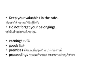 • Keep your valuables in the safe.
เก็บของมีค่ำของคุณไว้ในตู้นิรภัย
• Do not forget your belongings.
อย่ำลืมเข้ำของส่วนตัวของคุณ
• earnings รำยได้
• goods สินค้ำ
• premises ที่ดินและสิ่งปลูกสร้ำง บริเวณสถำนที่
• proceedings กระบวนพิจำรณำ รำยงำนกำรประชุมวิชำกำร
 
