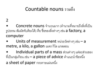 Countable nouns รวมถึง
2
• Concrete nouns จำนวนมำก (คำนำมที่หมำยถึงสิ่งที่เป็น
รูปธรรม สัมผัสจับต้องได้) คือ ชื่อของสิ่งต่ำงๆ เช่น a factory, a
computer
• Units of measurement หน่วยวัดต่ำงๆ เช่น – a
metre, a kilo, a gallon เมตร กิโล แกลลอน
• Individual parts of a mass ส่วนต่ำงๆ แต่ละส่วนของ
ที่เป็นกลุ่มก้อน เช่น – a piece of advice คำแนะนำข้อหนึ่ง
a sheet of paper กระดำษแผ่นหนึ่ง
 