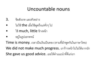 Uncountable nouns
3. ข้อสังเกต และตัวอย่ำง
• ไม่ใช้ the เมื่อใช้พูดถึงแง่ทั่วๆ ไป
• ใช้ much, little ข้ำงหน้ำ
• อยู่ในรูปเอกพจน์
Time is money. เวลำเป็นเงินเป็นทอง (ตำมที่มักพูดกันในภำษำไทย)
We did not make much progress. เรำก้ำวหน้ำไปไม่ได้มำกนัก
She gave us good advice. เธอให้คำแนะนำที่ดีแก่เรำ
 