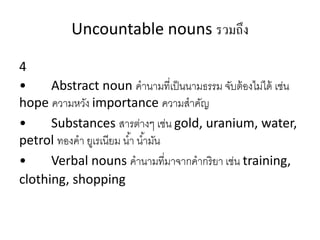Uncountable nouns รวมถึง
4
• Abstract noun คำนำมที่เป็นนำมธรรม จับต้องไม่ได้ เช่น
hope ควำมหวัง importance ควำมสำคัญ
• Substances สำรต่ำงๆ เช่น gold, uranium, water,
petrol ทองคำ ยูเรเนียม น้ำ น้ำมัน
• Verbal nouns คำนำมที่มำจำกคำกริยำ เช่น training,
clothing, shopping
 